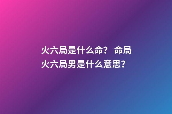 火六局是什么命？ 命局火六局男是什么意思？-第1張-觀點-玄機派
